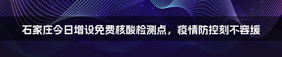 石家庄今日增设免费核酸检测点，疫情防控刻不容缓