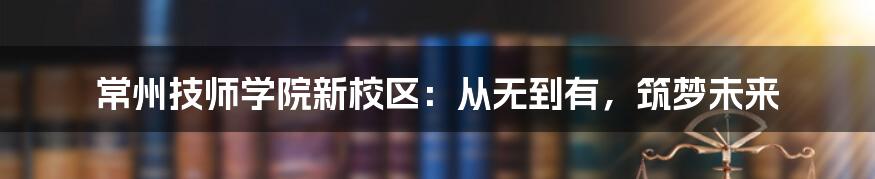 常州技师学院新校区：从无到有，筑梦未来