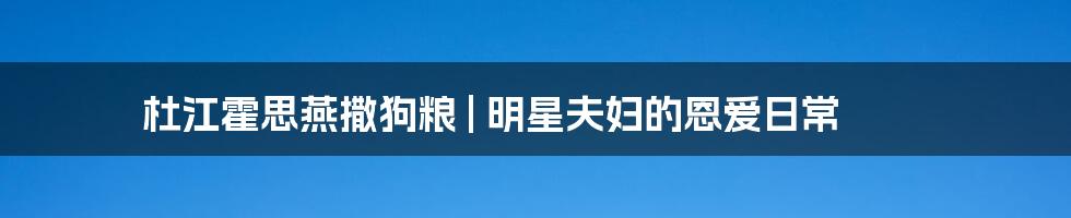 杜江霍思燕撒狗粮 | 明星夫妇的恩爱日常