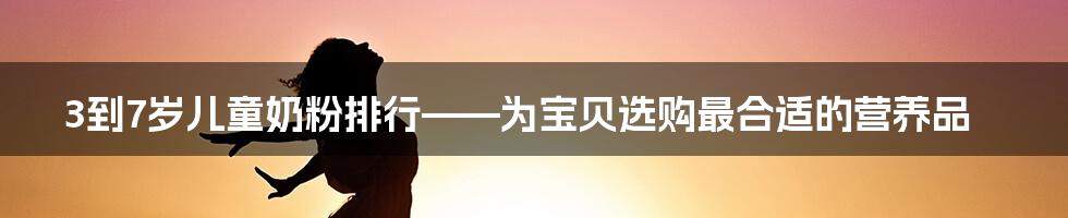 3到7岁儿童奶粉排行——为宝贝选购最合适的营养品