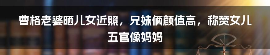 曹格老婆晒儿女近照，兄妹俩颜值高，称赞女儿五官像妈妈