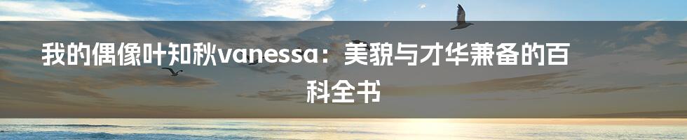 我的偶像叶知秋vanessa：美貌与才华兼备的百科全书