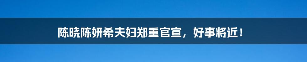 陈晓陈妍希夫妇郑重官宣，好事将近！