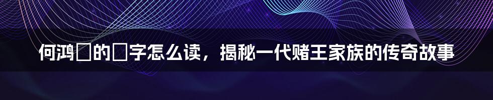 何鸿燊的燊字怎么读,揭秘一代赌王家族的传奇故事