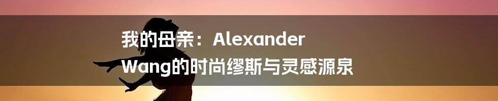 我的母亲:Alexander Wang的时尚缪斯与灵感源泉