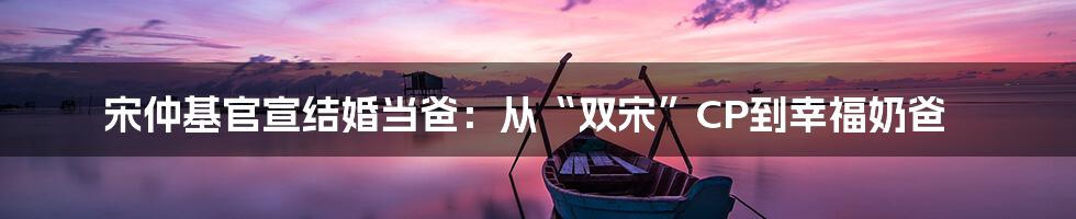 宋仲基官宣结婚当爸:从“双宋”CP到幸福奶爸