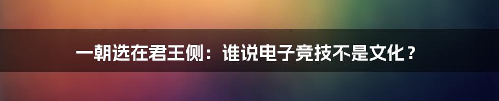 一朝选在君王侧:谁说电子竞技不是文化?