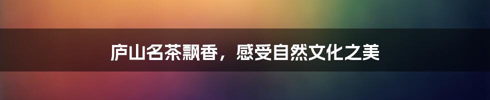 庐山名茶飘香，感受自然文化之美