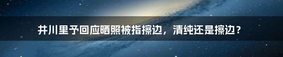 井川里予回应晒照被指擦边，清纯还是擦边？