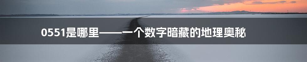 0551是哪里——一个数字暗藏的地理奥秘