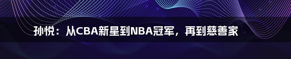 孙悦：从CBA新星到NBA冠军，再到慈善家