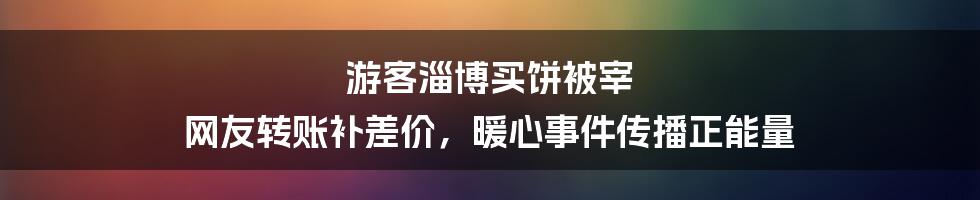 游客淄博买饼被宰 网友转账补差价，暖心事件传播正能量