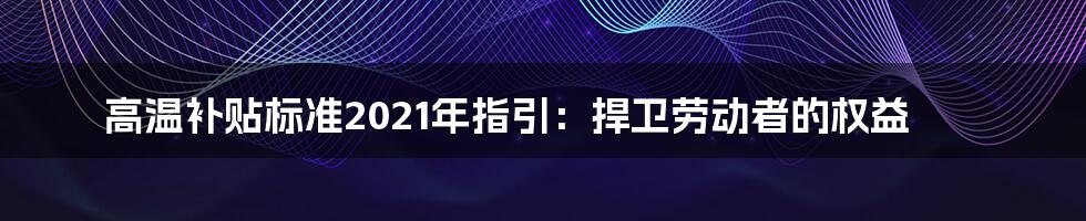 高温补贴标准2021年指引：捍卫劳动者的权益