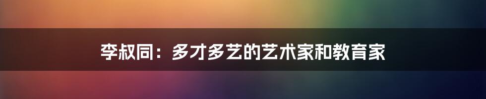 李叔同：多才多艺的艺术家和教育家