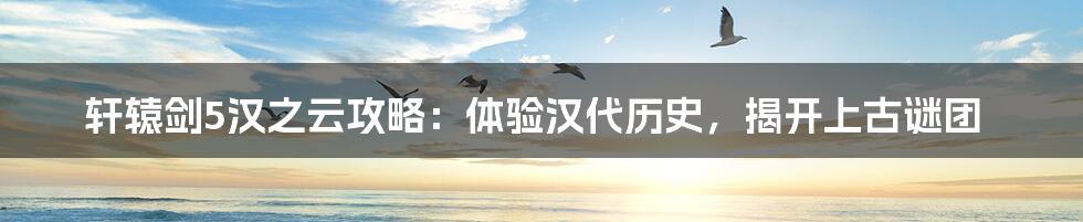 轩辕剑5汉之云攻略：体验汉代历史，揭开上古谜团