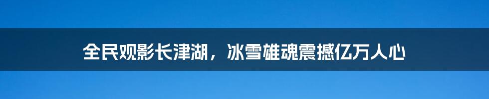 全民观影长津湖，冰雪雄魂震撼亿万人心