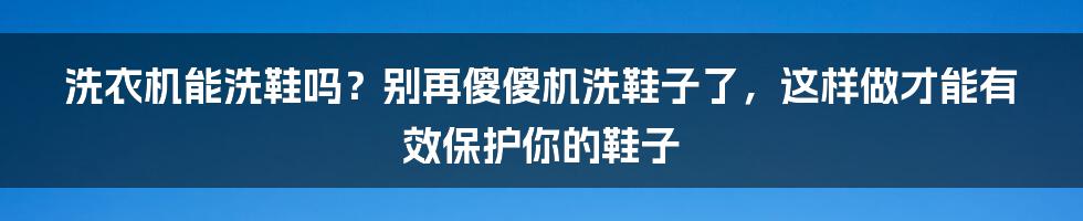 洗衣机能洗鞋吗？别再傻傻机洗鞋子了，这样做才能有效保护你的鞋子