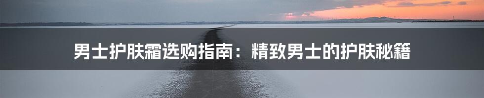 男士护肤霜选购指南:精致男士的护肤秘籍