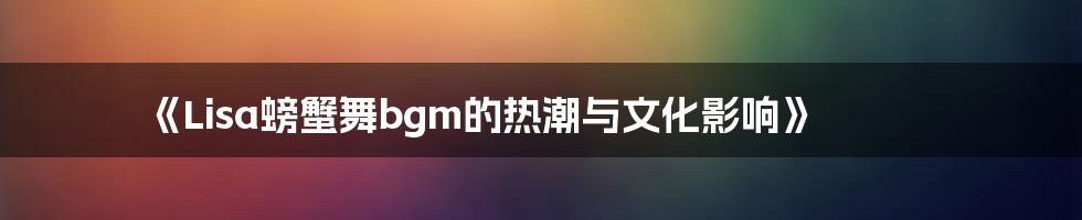 《Lisa螃蟹舞bgm的热潮与文化影响》