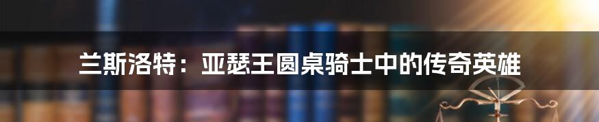 兰斯洛特：亚瑟王圆桌骑士中的传奇英雄