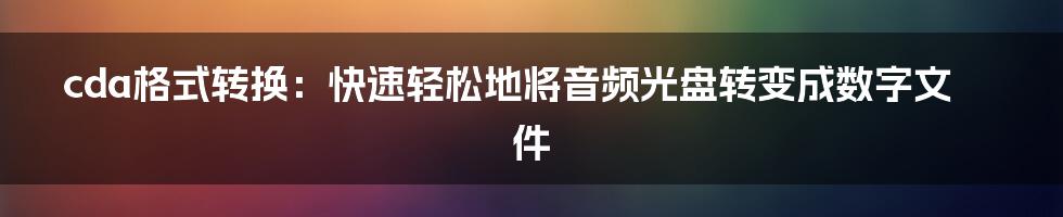 cda格式转换：快速轻松地将音频光盘转变成数字文件