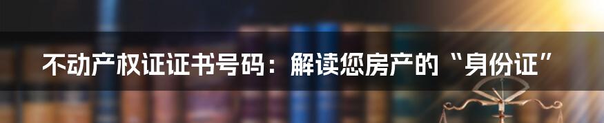 不动产权证证书号码：解读您房产的“身份证”