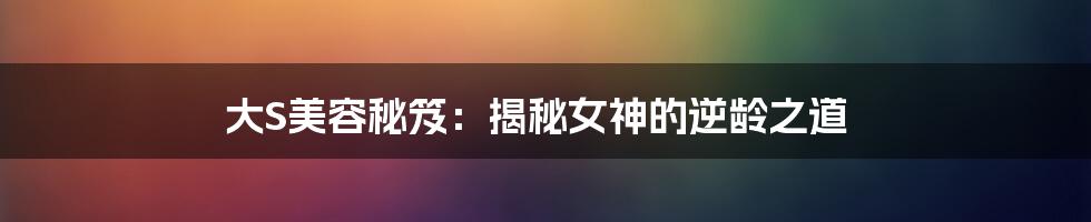 大S美容秘笈:揭秘女神的逆龄之道