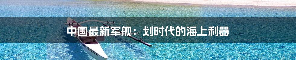 中国最新军舰：划时代的海上利器