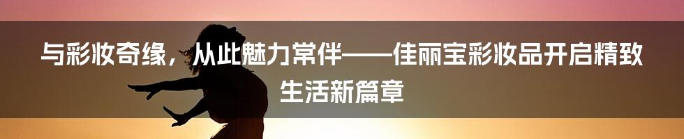 与彩妆奇缘，从此魅力常伴——佳丽宝彩妆品开启精致生活新篇章