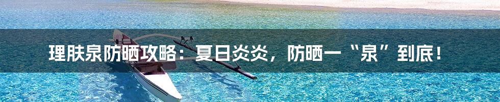 理肤泉防晒攻略：夏日炎炎，防晒一“泉”到底！