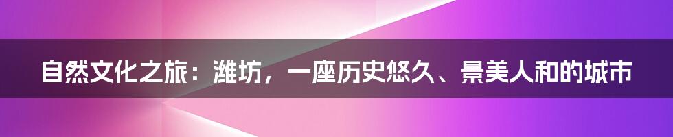自然文化之旅:潍坊,一座历史悠久、景美人和的城市
