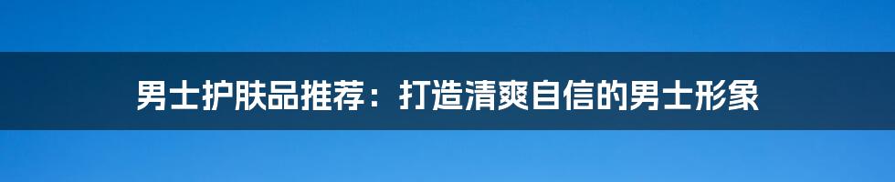 男士护肤品推荐:打造清爽自信的男士形象