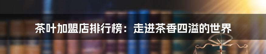 茶叶加盟店排行榜：走进茶香四溢的世界