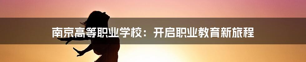 南京高等职业学校：开启职业教育新旅程