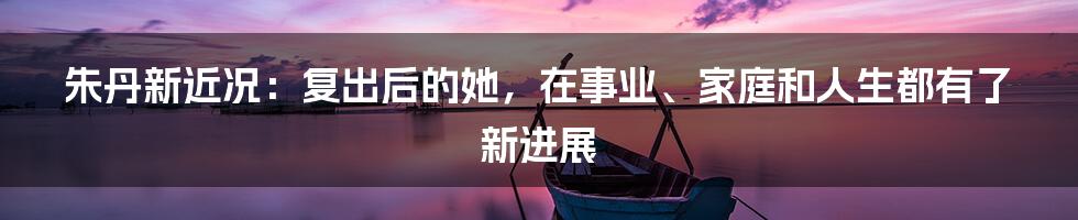 朱丹新近况：复出后的她，在事业、家庭和人生都有了新进展