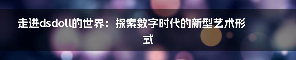 走进dsdoll的世界:探索数字时代的新型艺术形式
