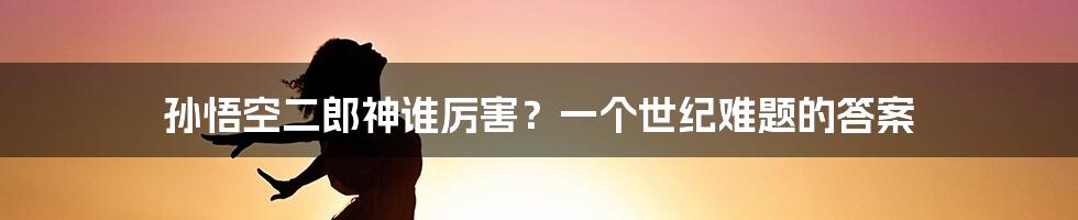 孙悟空二郎神谁厉害？一个世纪难题的答案