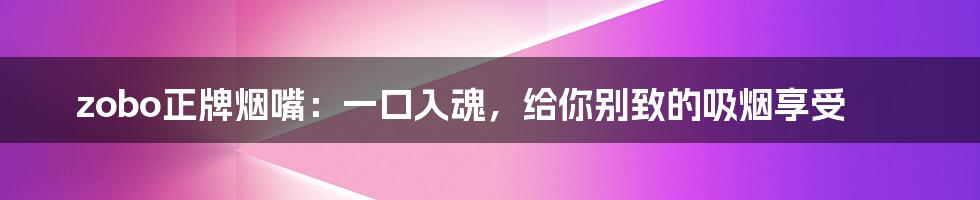zobo正牌烟嘴:一口入魂,给你别致的吸烟享受