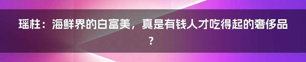 瑶柱：海鲜界的白富美，真是有钱人才吃得起的奢侈品？