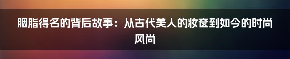 胭脂得名的背后故事：从古代美人的妆奁到如今的时尚风尚