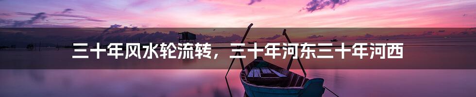 三十年风水轮流转,三十年河东三十年河西