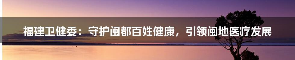 福建卫健委：守护闽都百姓健康，引领闽地医疗发展