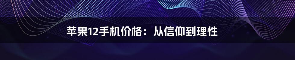 苹果12手机价格：从信仰到理性