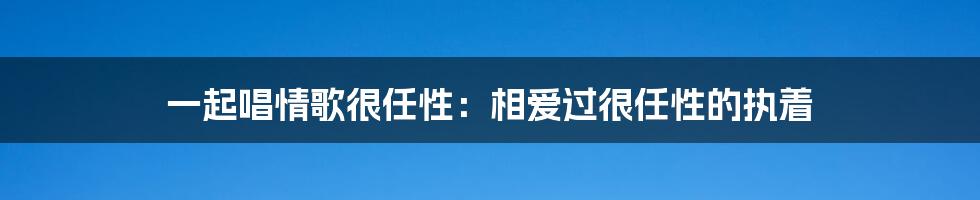 一起唱情歌很任性：相爱过很任性的执着