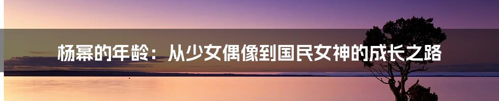 杨幂的年龄：从少女偶像到国民女神的成长之路