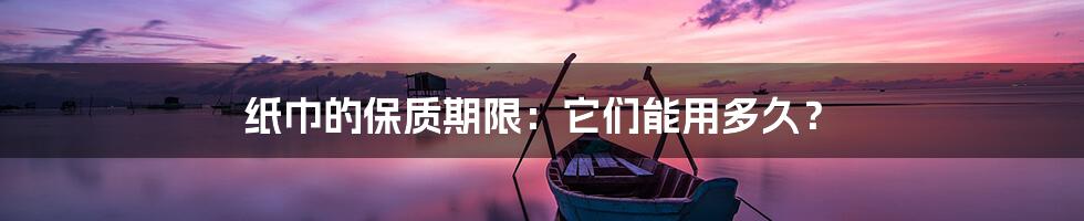 纸巾的保质期限:它们能用多久?