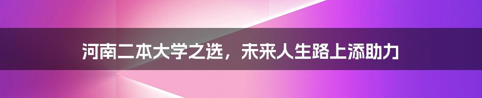 河南二本大学之选，未来人生路上添助力