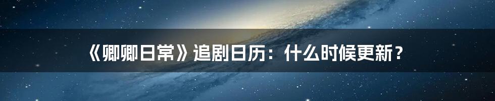 《卿卿日常》追剧日历：什么时候更新？