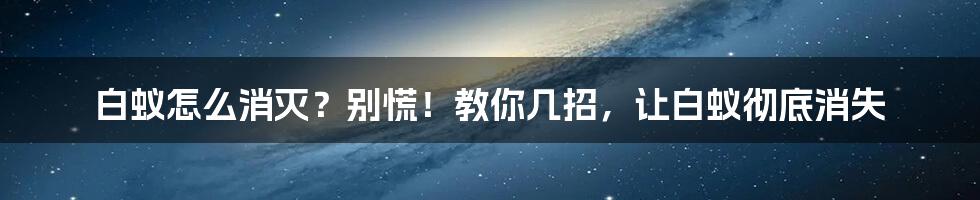 白蚁怎么消灭？别慌！教你几招，让白蚁彻底消失