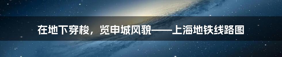 在地下穿梭，览申城风貌——上海地铁线路图